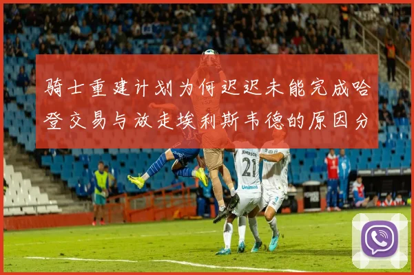 骑士重建计划为何迟迟未能完成哈登交易与放走埃利斯韦德的原因分析