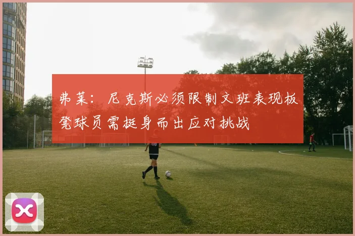 弗莱：尼克斯必须限制文班表现板凳球员需挺身而出应对挑战