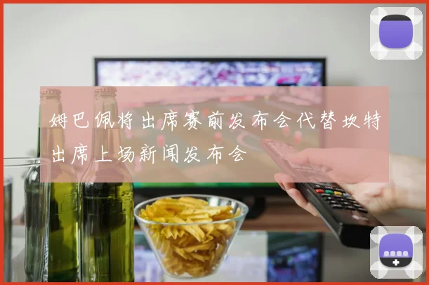 姆巴佩将出席赛前发布会代替坎特出席上场新闻发布会