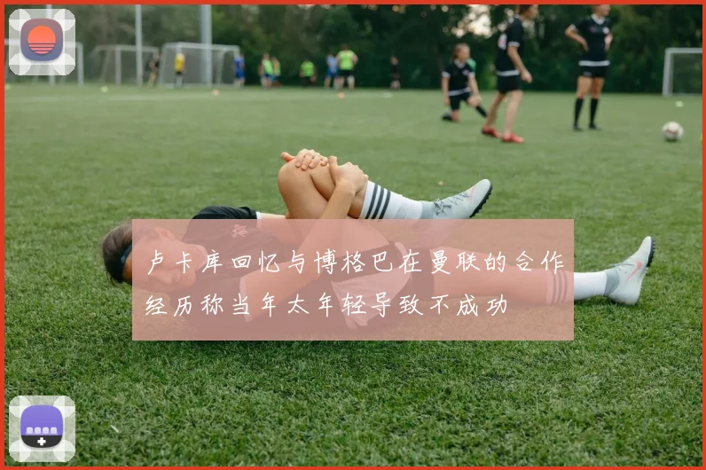 卢卡库回忆与博格巴在曼联的合作经历称当年太年轻导致不成功