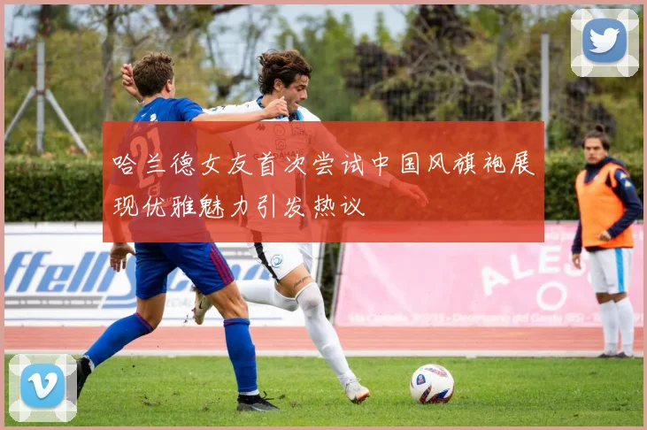哈兰德女友首次尝试中国风旗袍展现优雅魅力引发热议