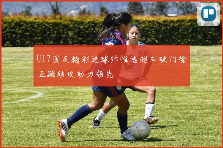 U17国足精彩进球帅惟浩超车破门徐正鹏助攻助力领先