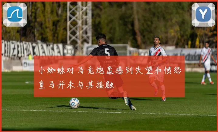 小蜘蛛对马竞炮轰感到失望和愤怒皇马并未与其接触