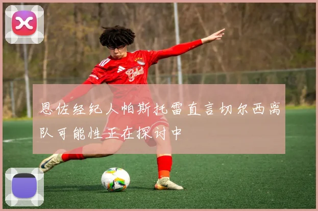 恩佐经纪人帕斯托雷直言切尔西离队可能性正在探讨中