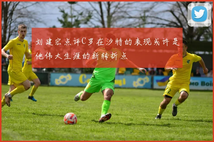 刘建宏点评C罗在沙特的表现或许是他伟大生涯的新转折点