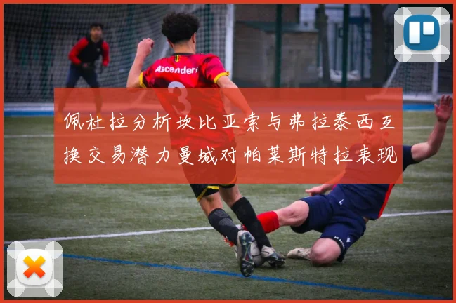 佩杜拉分析坎比亚索与弗拉泰西互换交易潜力曼城对帕莱斯特拉表现出兴趣