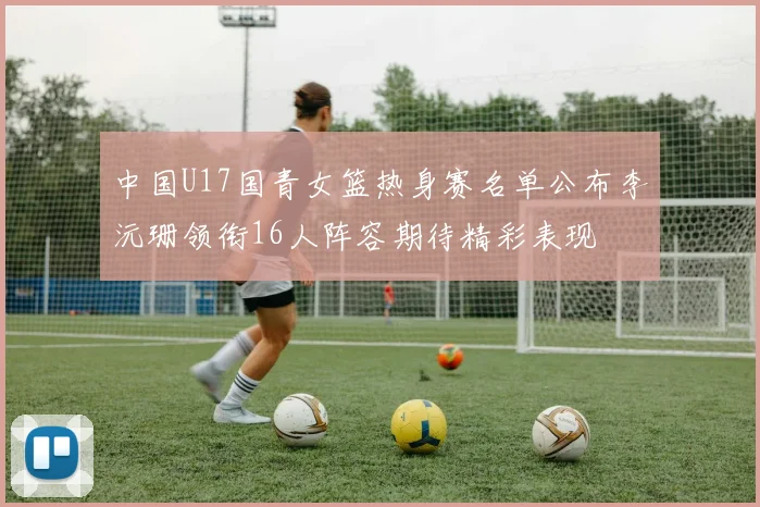 中国U17国青女篮热身赛名单公布李沅珊领衔16人阵容期待精彩表现