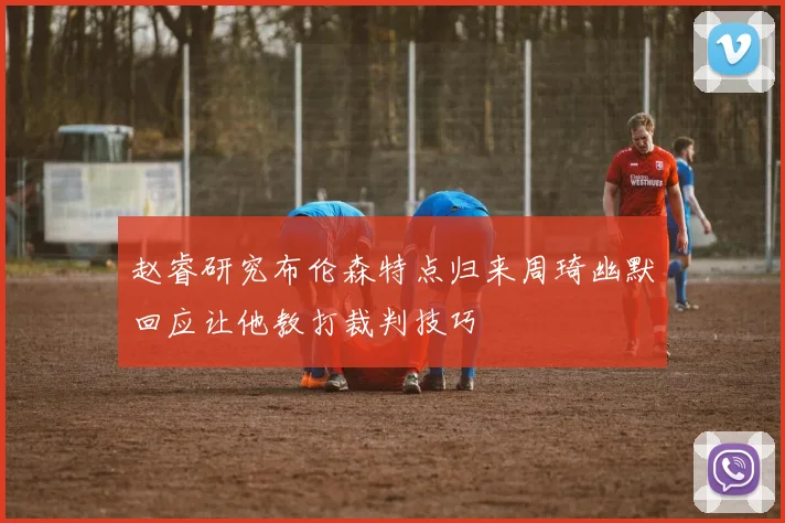 赵睿研究布伦森特点归来周琦幽默回应让他教打裁判技巧