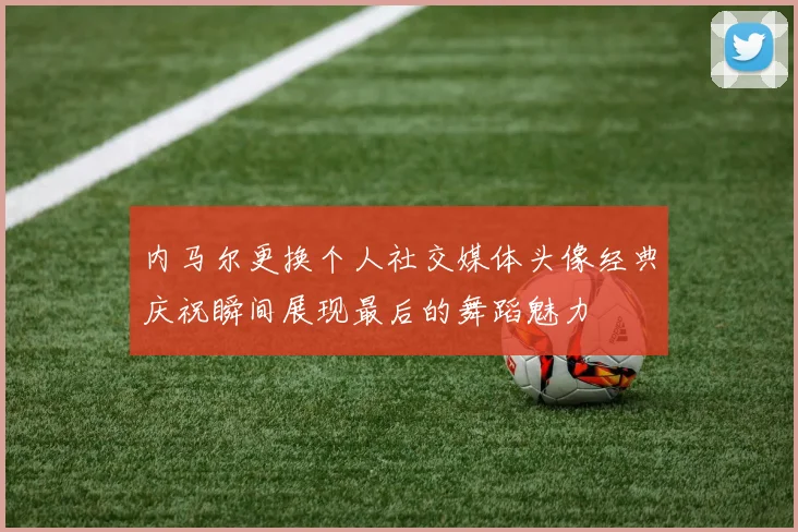 内马尔更换个人社交媒体头像经典庆祝瞬间展现最后的舞蹈魅力