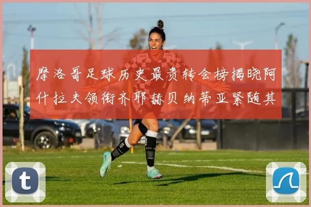 摩洛哥足球历史最贵转会榜揭晓阿什拉夫领衔齐耶赫贝纳蒂亚紧随其后